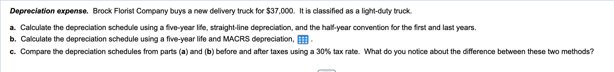 Depreciation expense. Brock Florist Company buys a new delivery truck for \( \$ 37,000 \). It is classified as a light-duty t