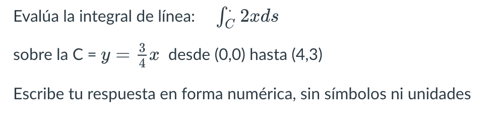 Evalúa la integral de línea: \( \quad \int_{C} 2 x d s \) sobre la C \( =y=\frac{3}{4} x \) desde \( (0,0) \) hasta \( (4,3)