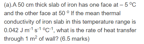 (a).A 50 cm thick slab of iron has one face at -5 °C
and the other face at 50 ° If the mean thermal
conductivity of iron slab