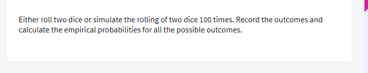 Either roll two dice or simulate the rolling of two dice 100 times. Record  the outcomes and calculate the empirical probabilities for all the possible  outcomes.