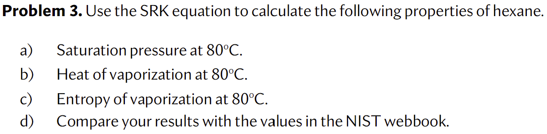 Problem 3. Use the SRK equation to calculate the following properties of hexane.
a) Saturation pressure at \( 80^{\circ} \mat