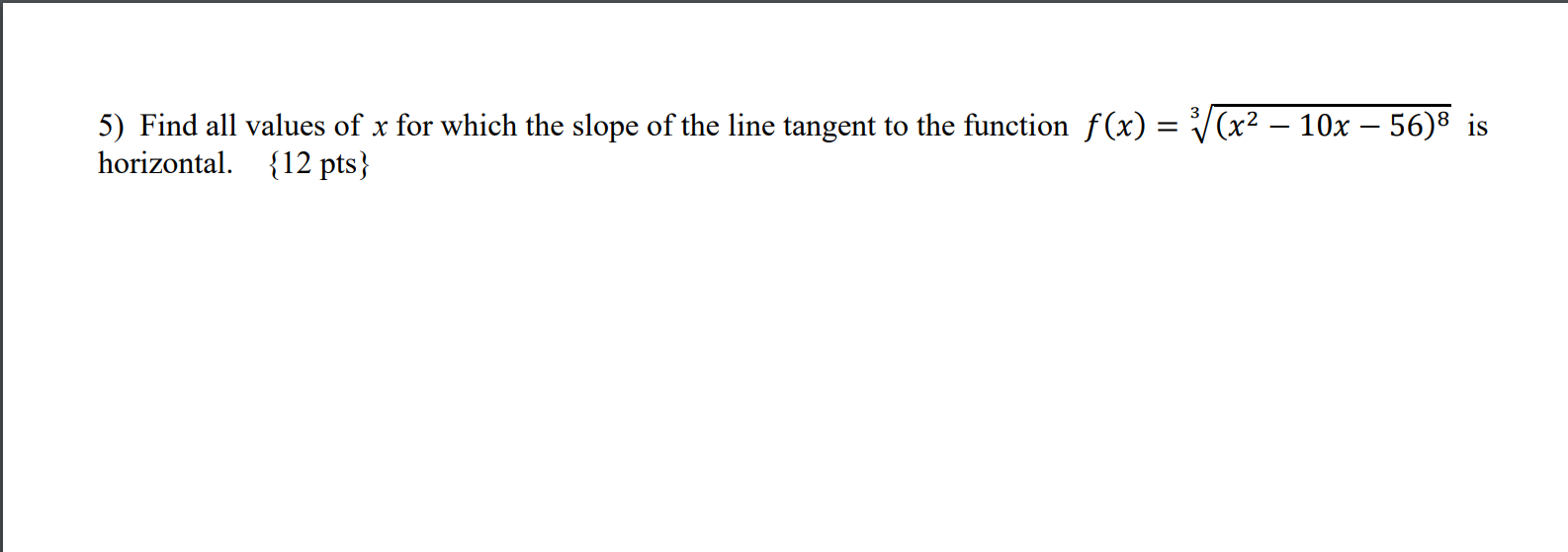5) Find all values of x for which the slope of the line tangent to the function f(x) = (x2 – 10x – 56)8 is
horizontal. {12 pt