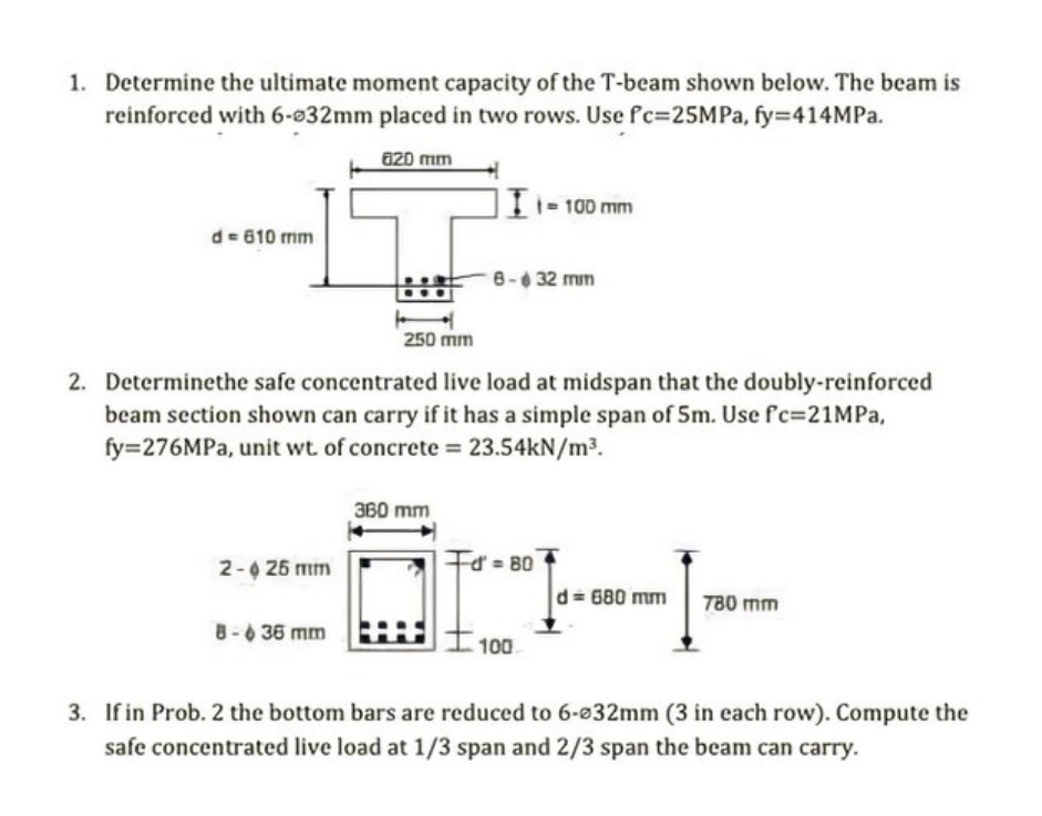 1. Determine the ultimate moment capacity of the T-beam shown below. The beam is
reinforced with 6-632mm placed in two rows. 