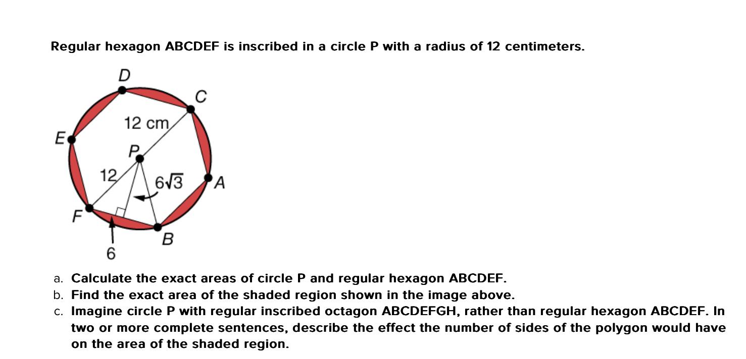 Regular hexagon ABCDEF is inscribed in a circle P with a radius of 12 centimeters.
a. Calculate the exact areas of circle \( 