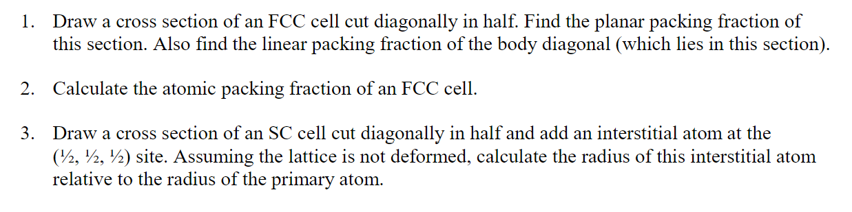 1. Draw a cross section of an FCC cell cut diagonally in half. Find the planar packing fraction of this section. Also find th