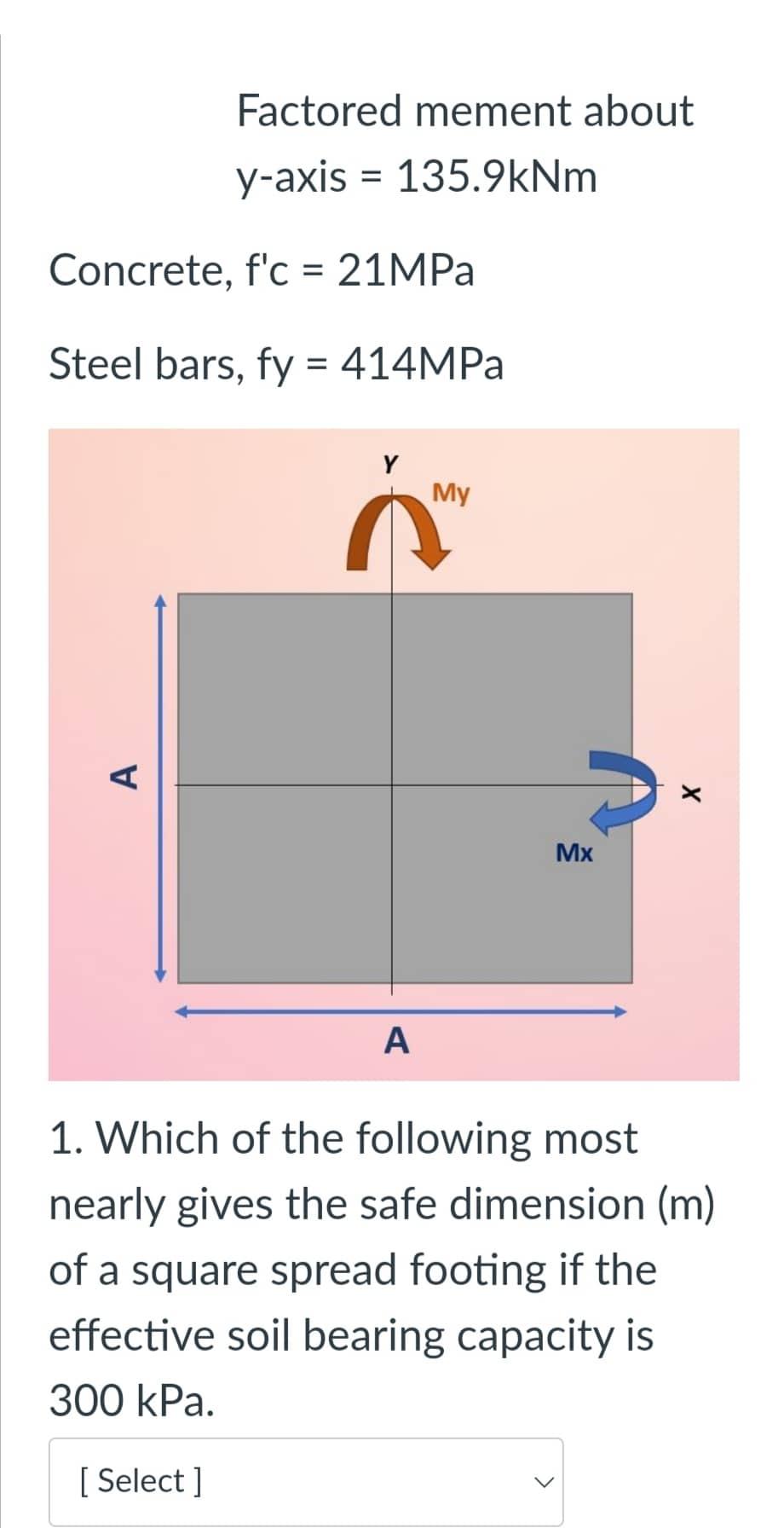 Factored mement about
y-axis = 135.9kNm
Concrete, fc = 21MPa
Steel bars, fy = 414MPa
My
A
X
Mx
A
1. Which of the following m