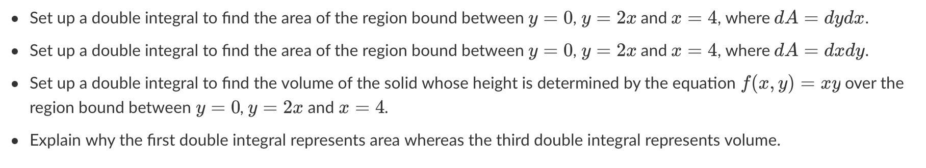- Set up a double integral to find the area of the region bound between \( y=0, y=2 x \) and \( x=4 \), where \( d A=d y d x 
