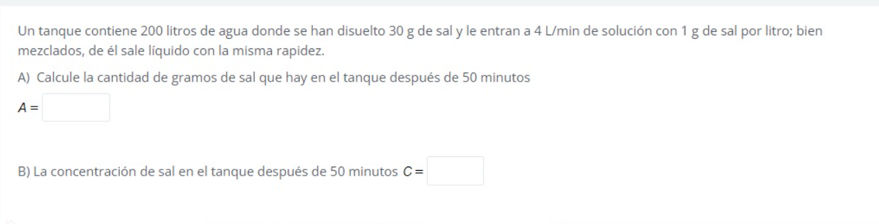 Un tanque contiene 200 litros de agua donde se han disuelto \( 30 \mathrm{~g} \) de sal y le entran a \( 4 \mathrm{~L} / \mat