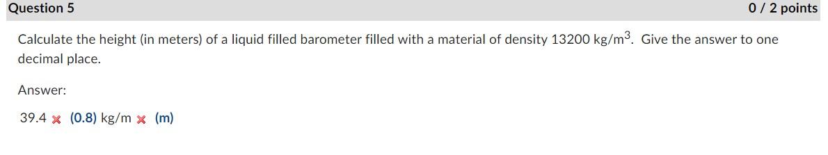 Question 5
0/2 points
Calculate the height (in meters) of a liquid filled barometer filled with a material of density 13200 k