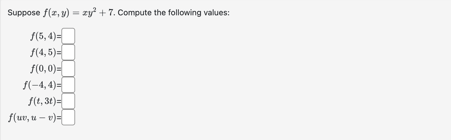 Suppose \( f(x, y)=x y^{2}+7 \) \[ \begin{array}{c} f(5,4)= \\ f(4,5)= \\ f(0,0)= \\ f(-4,4)= \\ f(t, 3 t)= \\ f(u v, u-v)= \