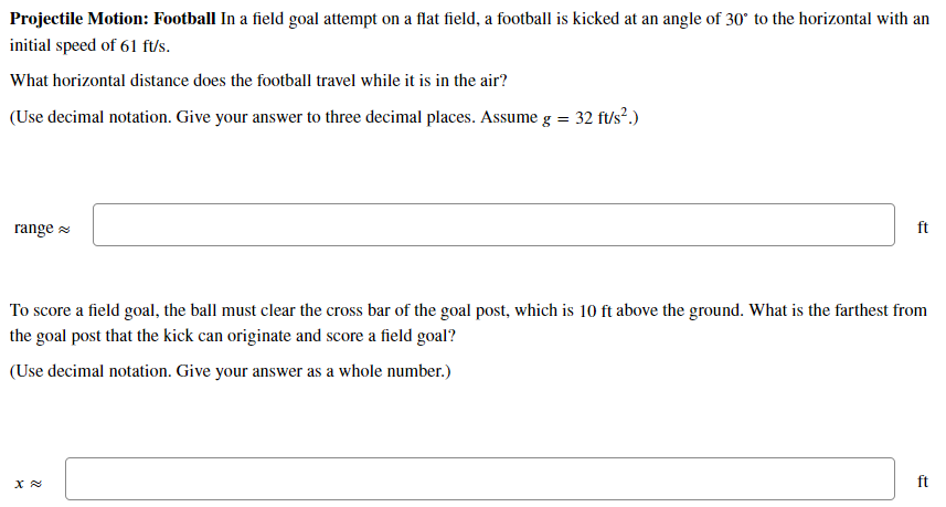 Projectile Motion: Football In a field goal attempt on a flat field, a football is kicked at an angle of 30° to the horizonta