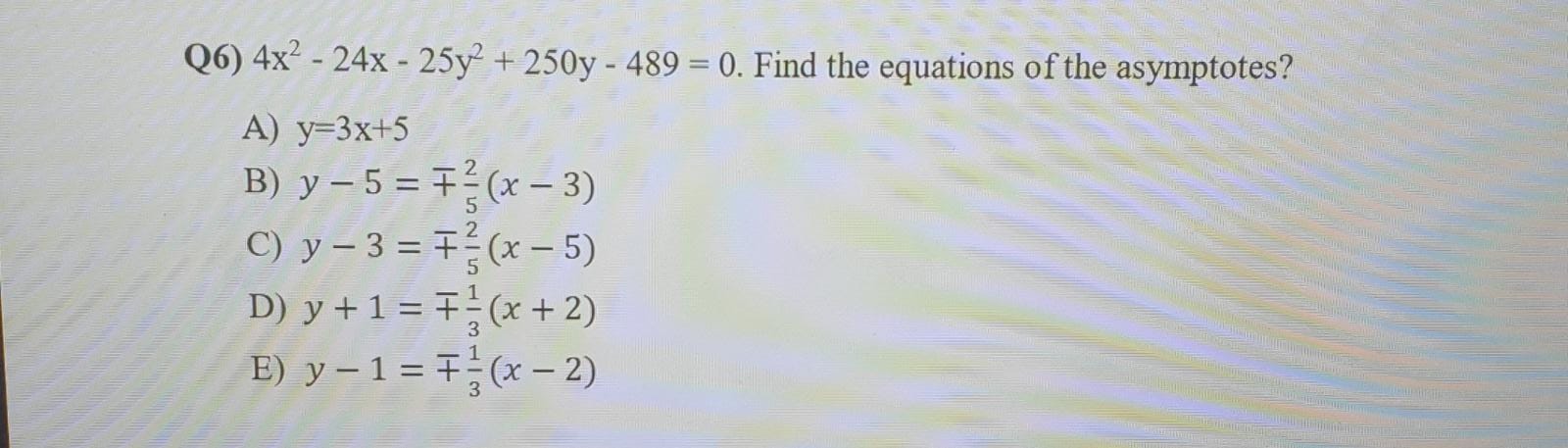 Q6) \( 4 x^{2}-24 x-25 y^{2}+250 y-489=0 \). Find the equations of the asymptotes? A) \( y=3 x+5 \) B) \( y-5=\mp \frac{2}{5}