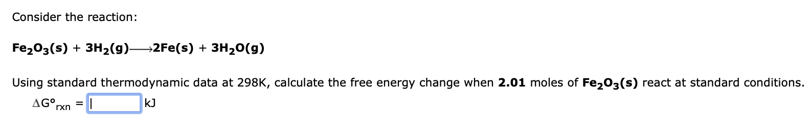 Consider the reaction:
Fe?O3(s) + 3H?(g)—2Fe(s) + 3H?O(g)
Using standard thermodynamic data at 298K, calculate the free energ