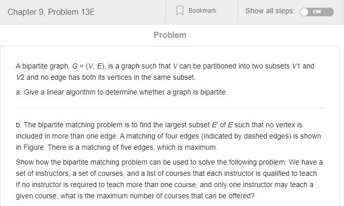 Chapter 9, Problem 13E Bookmark Show all steps: ON Problem A bipartite graph, G = (V, E), is a graph such that V can be parti