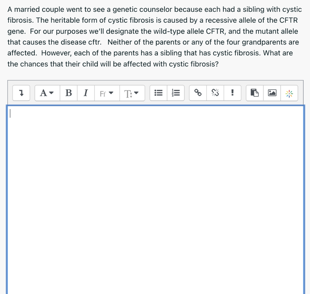 A married couple went to see a genetic counselor because each had a sibling with cystic
fibrosis. The heritable form of cysti