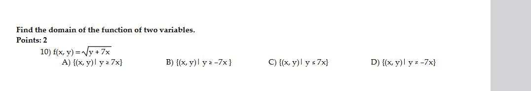 Find the domain of the function of two variables. Points: 2 10) \( f(x, y)=\sqrt{y+7 x} \) A) \( \{(x, y) \mid y \geq 7 x\} \