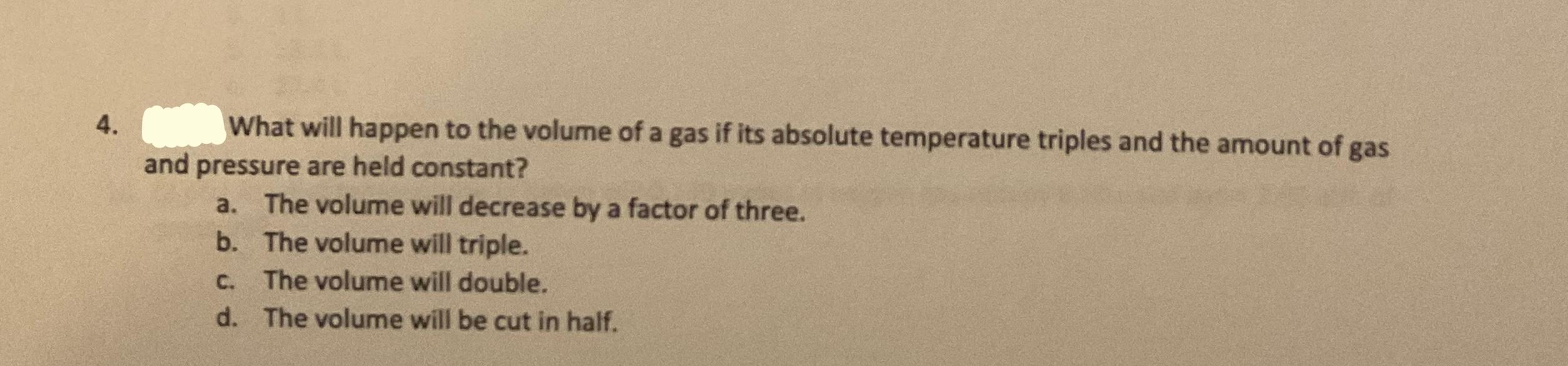 4.
What will happen to the volume of a gas if its absolute temperature triples and the amount of gas
and pressure are held co