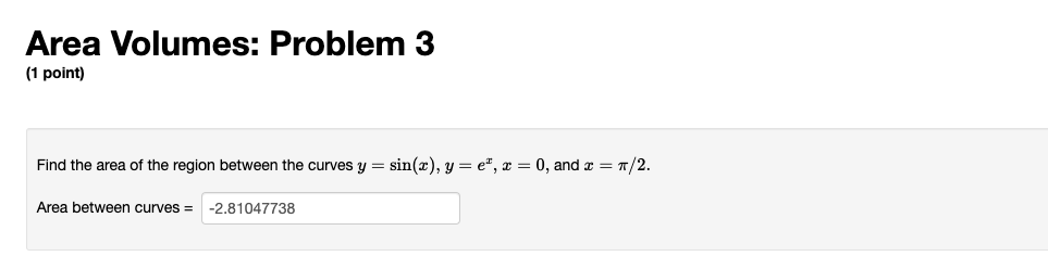Area Volumes: Problem 3
(1 point)
Find the area of the region between the curves \( y=\sin (x), y=e^{x}, x=0 \), and \( x=\pi