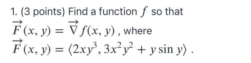 1. (3 points) Find a function f so that F(x, y) = ▼ ƒ(x, y), where F(x, y) = (2xy³, 3x²y² + y sin y). 2