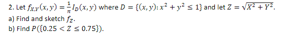 2. Let \( f_{X, Y}(x, y)=\frac{1}{\pi} I_{D}(x, y) \) where \( D=\left\{(x, y): x^{2}+y^{2} \leq 1\right\} \) and let \( Z=\s