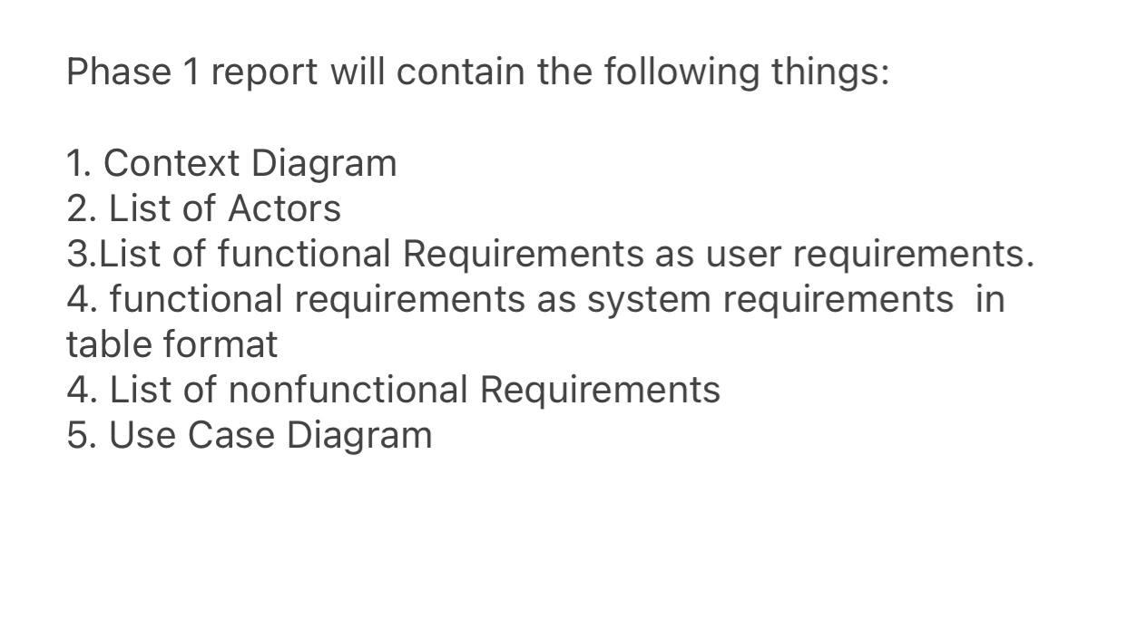 Phase 1 report will contain the following things: 1. Context Diagram 2. List of Actors 3.List of functional Requirements as u