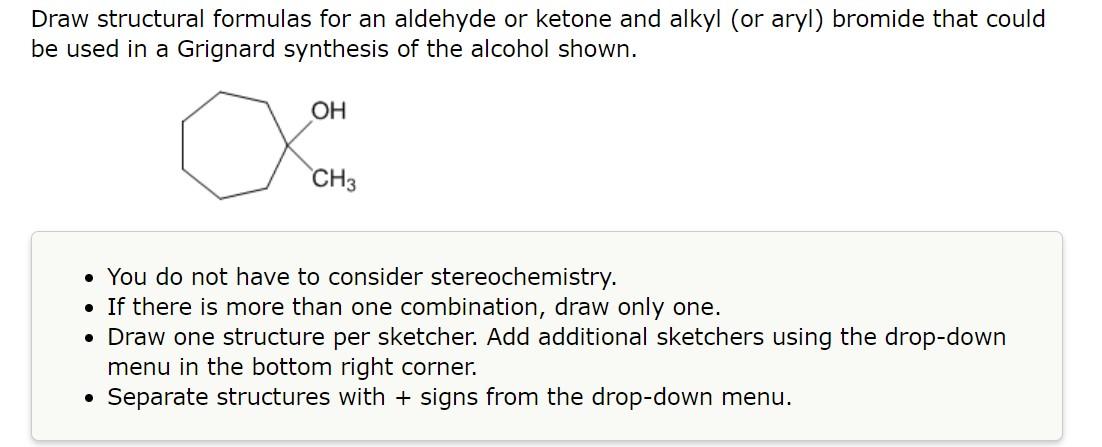 Draw structural formulas for an aldehyde or ketone and alkyl (or aryl) bromide that could be used in a Grignard synthesis of 