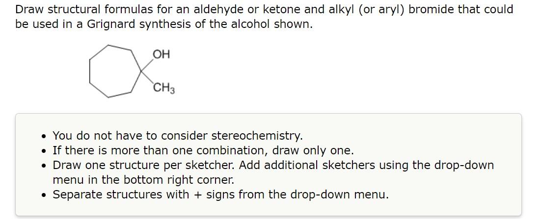 Draw structural formulas for an aldehyde or ketone and alkyl (or aryl) bromide that could be used in a Grignard synthesis of 