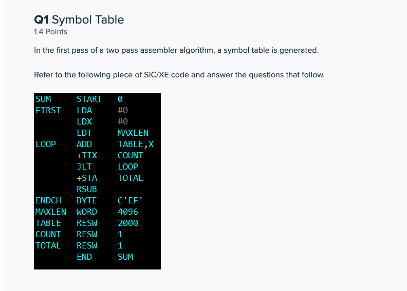 Q1 Symbol Table
1.4 Points
In the first pass of a two pass assembler algorithm, a symbol table is generated.
Refer to the fol