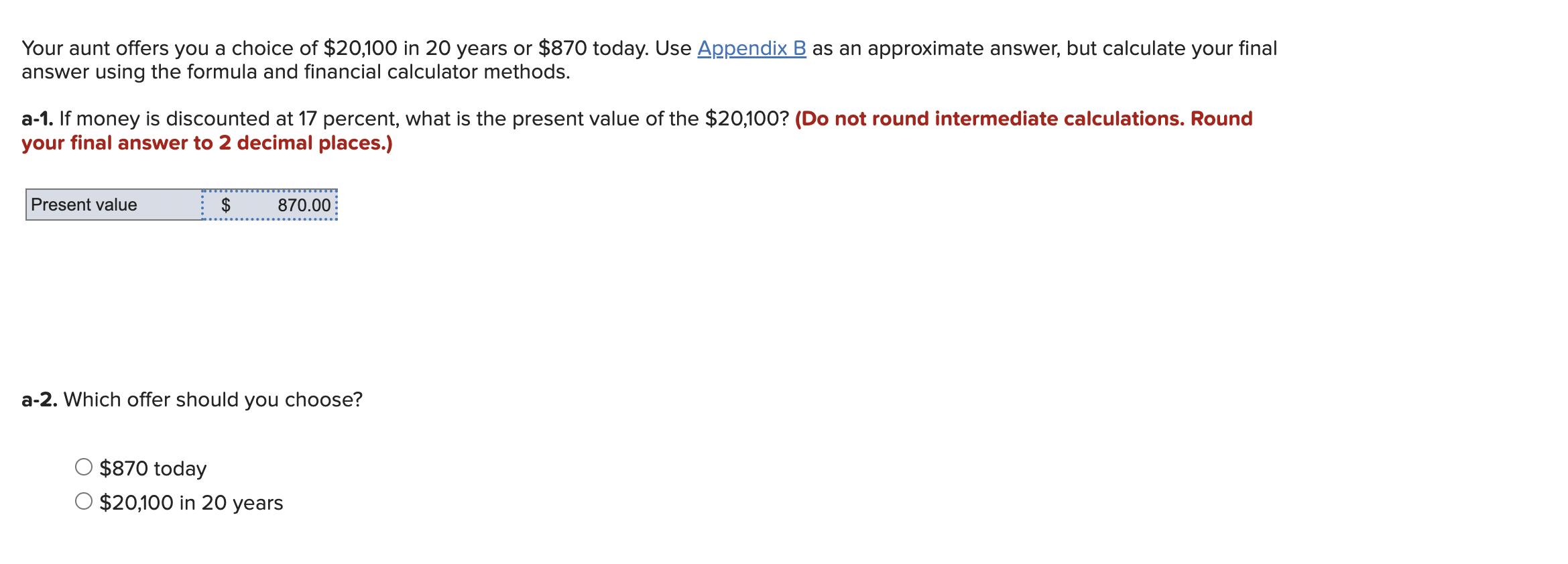 Your aunt offers you a choice of \( \$ 20,100 \) in 20 years or \( \$ 870 \) today. Use Appendix B as an approximate answer, 