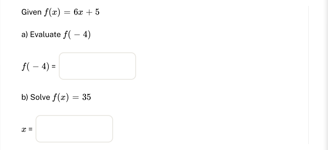 Given \( f(x)=6 x+5 \) a) Evaluate \( f(-4) \) \[ f(-4)= \] b) Solve \( f(x)=35 \) \[ x= \]