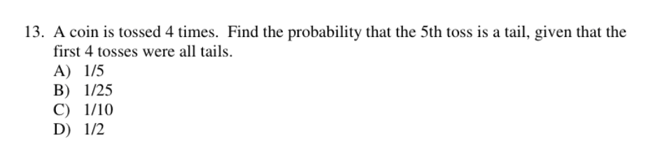 13. A coin is tossed 4 times. Find the probability that the 5 th toss is a tail, given that the first 4 tosses were all tails