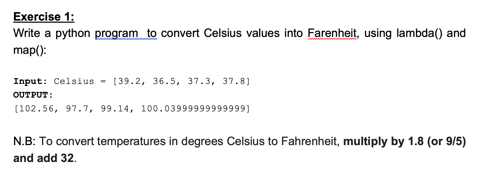 SOLVED: Exercise 1: Write a Python program to convert Celsius values into  Fahrenheit, using lambda and map(): Input: Celsius = [39.2, 36.5, 37.3,  37.8] OUTPUT: [102.56, 97.7, 99.14, 100.04] N.B: To convert