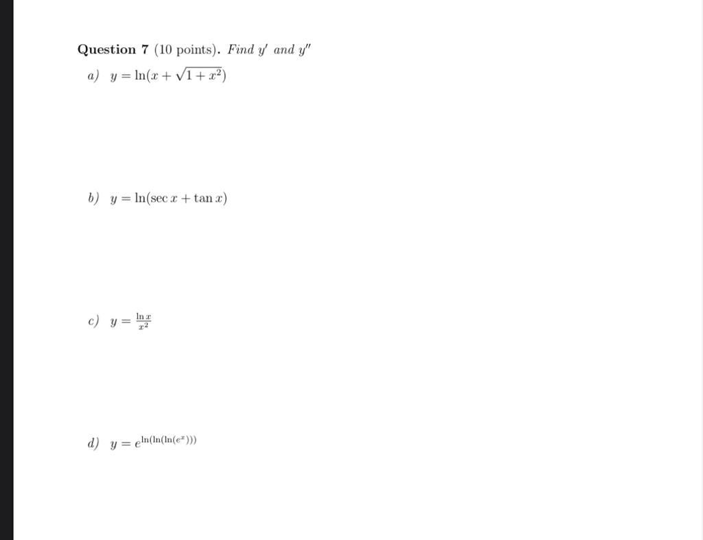 Question 7 (10 points). Find \( y^{\prime} \) and \( y^{\prime \prime} \) a) \( y=\ln \left(x+\sqrt{1+x^{2}}\right) \) b) \(