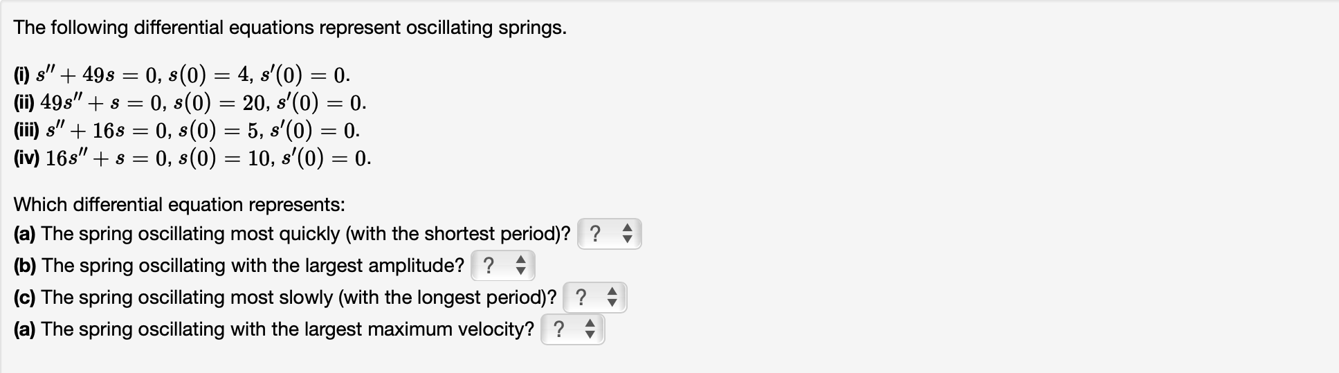 The following differential equations represent oscillating springs.
(i) \( s^{\prime \prime}+49 s=0, s(0)=4, s^{\prime}(0)=0 