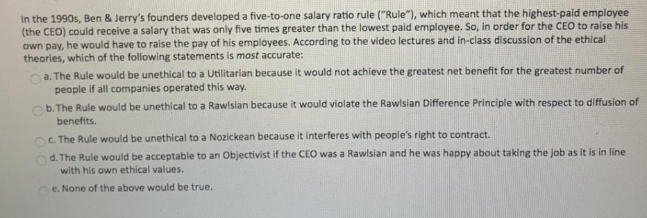 In the 1990s, Ben & Jerrys founders developed a five-to-one salary ratio rule (Rule), which meant that the highest-paid em