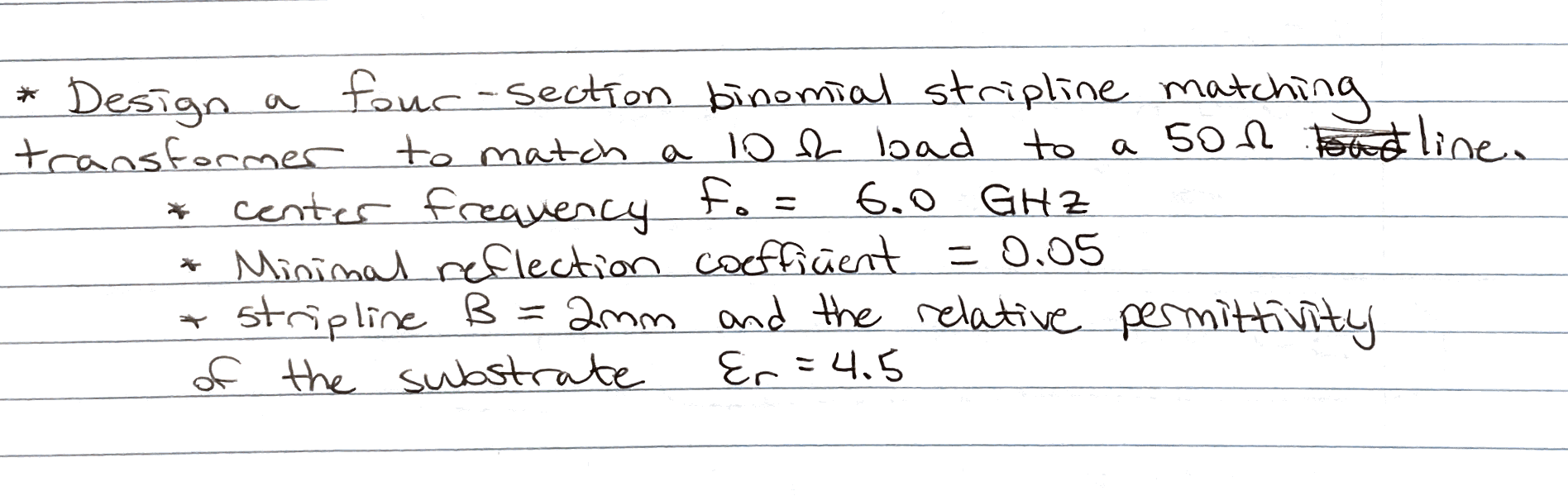 * Design a four-section binomial stripline matching transformer to match a \( 10 \Omega \) bad to a \( 50 \Omega \) line.
* c