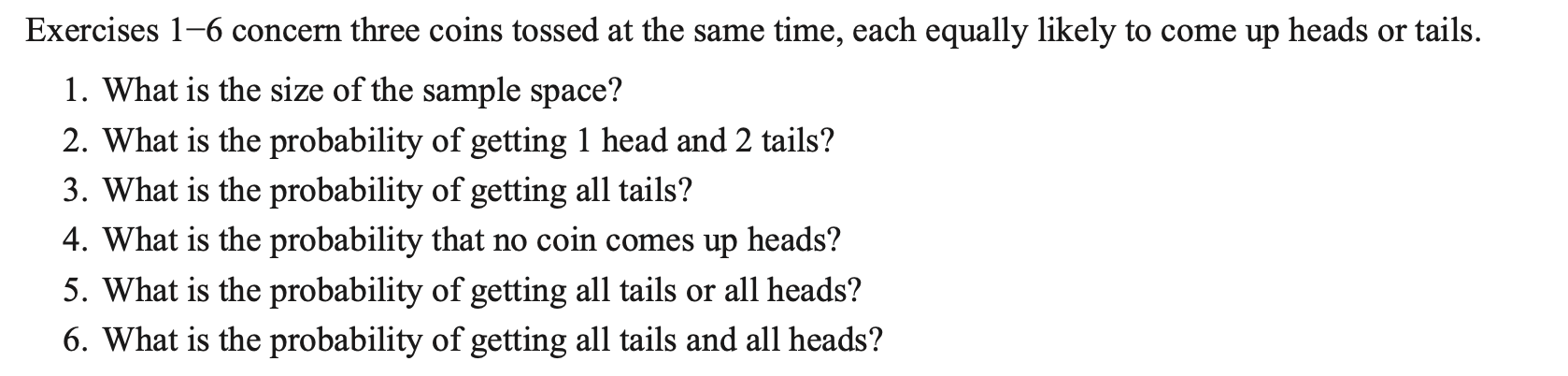 Exercises \( 1-6 \) concern three coins tossed at the same time, each equally likely to come up heads or tails.
1. What is th
