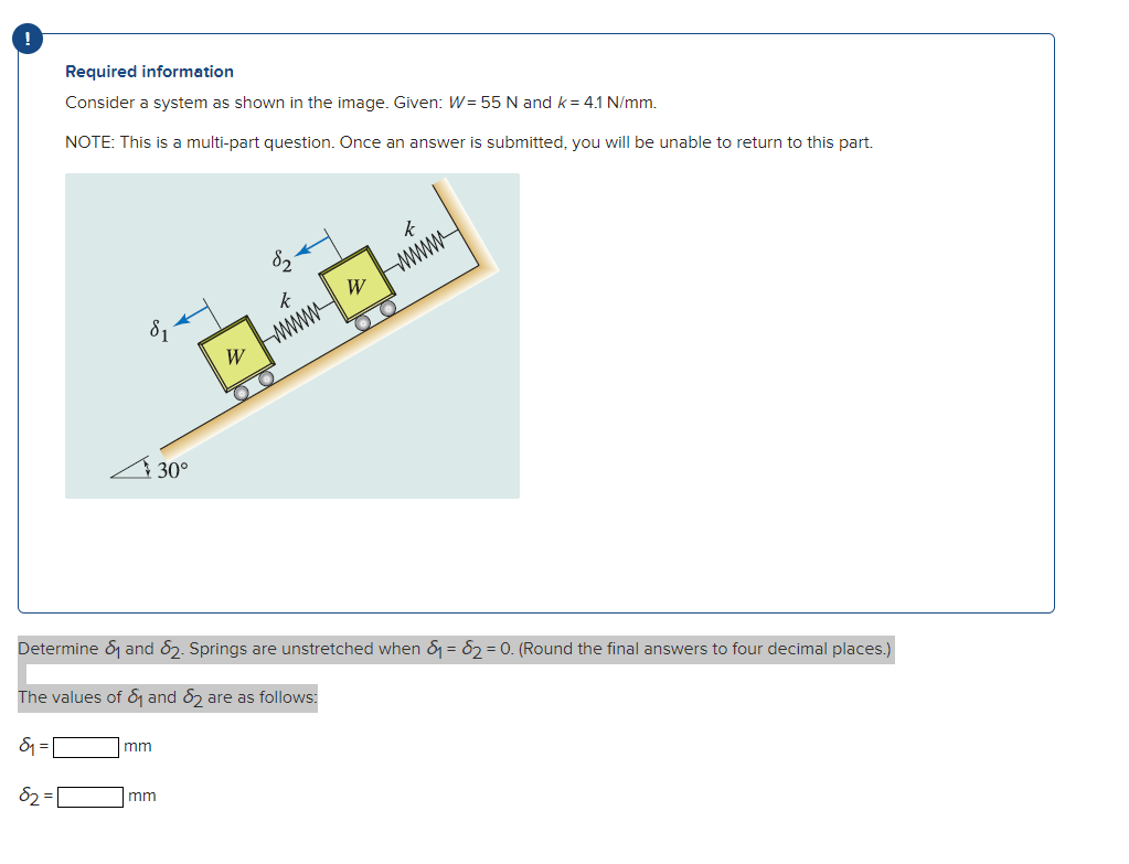 Required information
Consider a system as shown in the image. Given: W=55 N and k= 4.1 N/mm.
NOTE: This is a multi-part quest