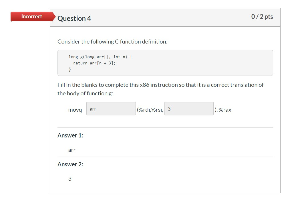 Incorrect Question 4 0/2 pts Consider the following C function definition: long g(long arr[], int n) { return arrin + 3]; Fil