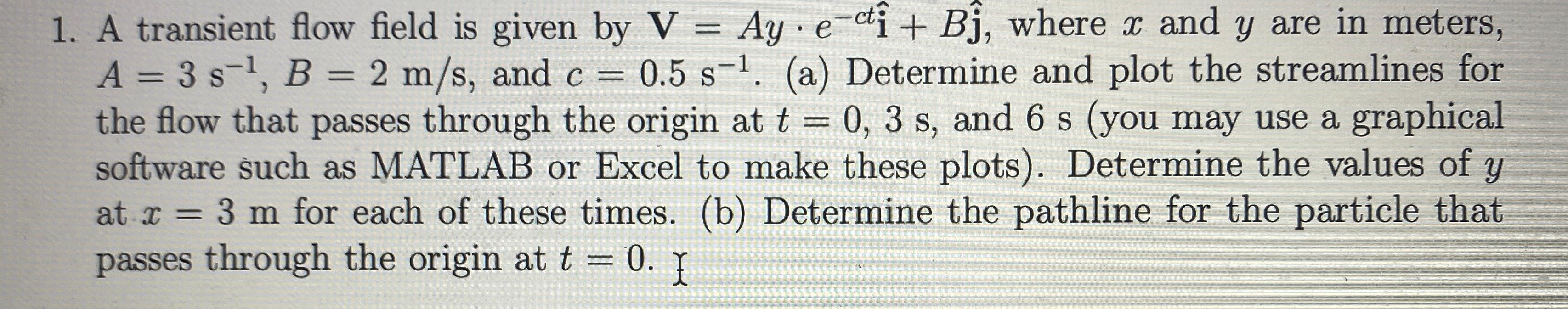 S
1. A transient flow field is given by V = Ay e-ct + B?, where x and y are in meters,
A = 3 s¹, B = 2 m/s, and c = 0.5 s-¹. 