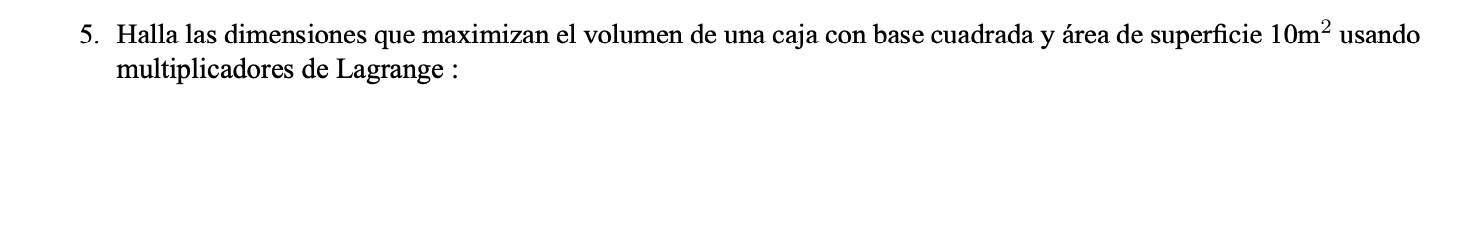 5. Halla las dimensiones que maximizan el volumen de una caja con base cuadrada y área de superficie \( 10 \mathrm{~m}^{2} \)