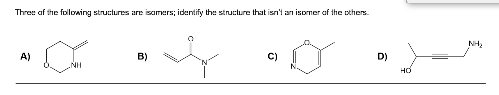 Three of the following structures are isomers; identify the structure that isnt an isomer of the others.
A)
B)
C)
D)