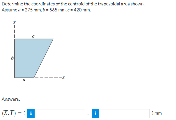 Determine the coordinates of the centroid of the trapezoidal area shown.
Assume a = 275 mm, b = 565 mm, c = 420 mm.
1
1
b
b
-