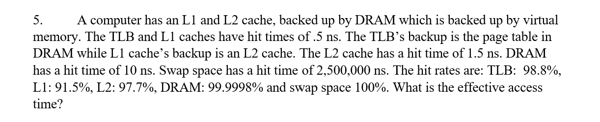5. A computer has an L1 and L2 cache, backed up by DRAM which is backed up by virtual
memory. The TLB and L1 caches have hit