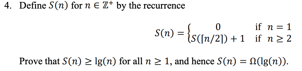 4. Define S(n) for n e Z+ by the recurrence cm 0 S(n) = {s(n/21) +1 if n = 1 if n > 2 Prove that S(n) lg(n) for all n 2 1, an