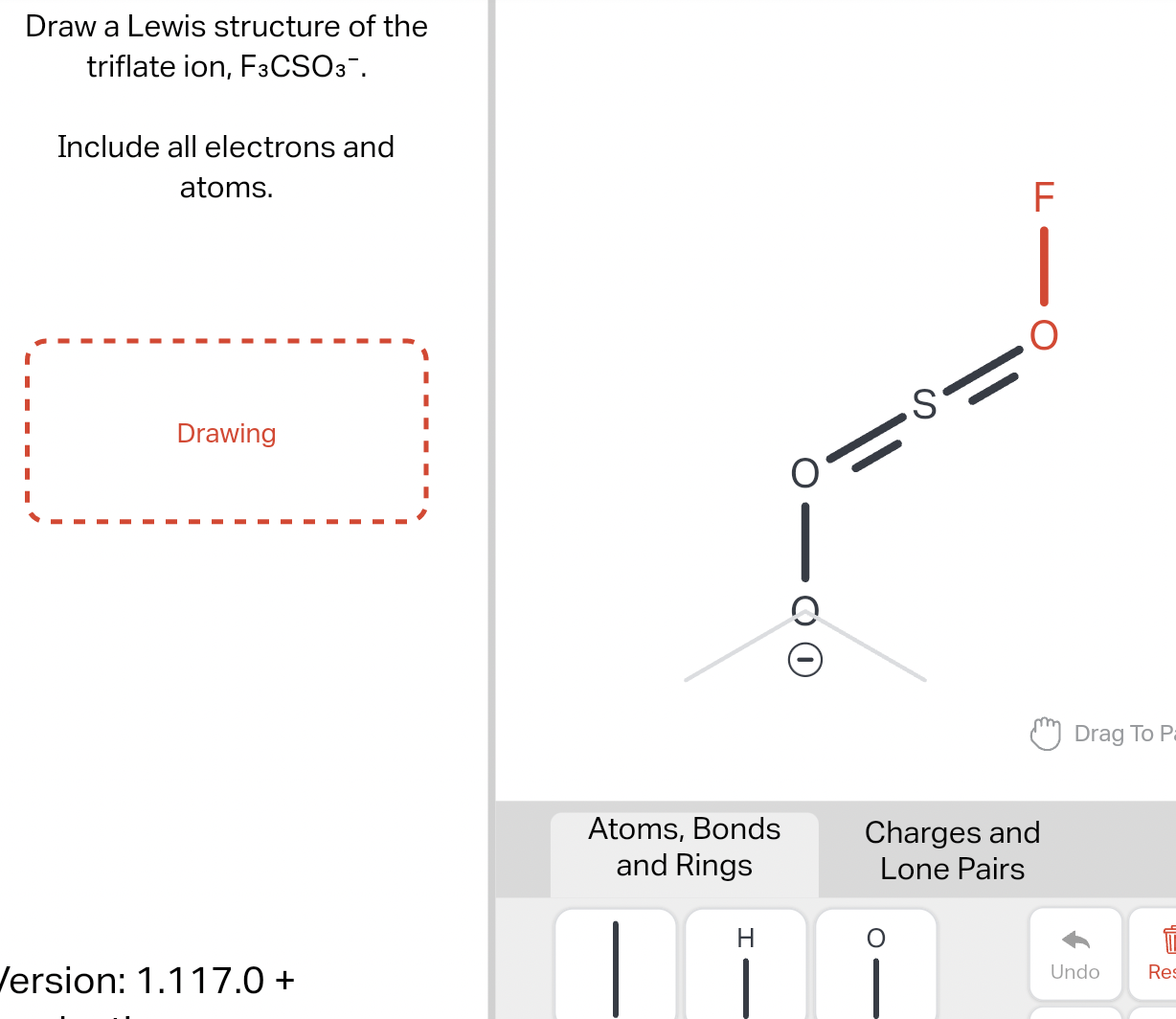 Draw a Lewis structure of the triflate ion, \( \mathrm{F}_{3} \mathrm{CSO}_{3}- \).
Include all electrons and atoms.
ersion: