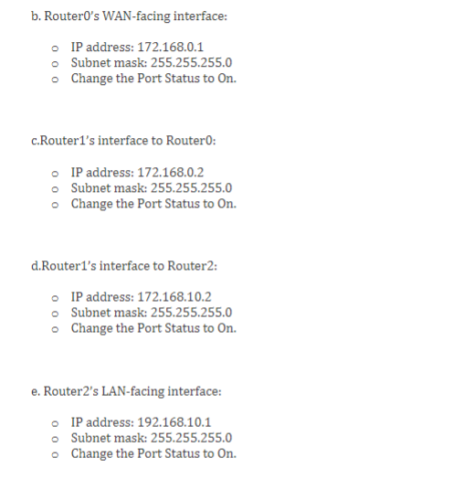 Subnet mask: 255.255.255.0
Change the Port Status to On.
c.Router1s interface to Router0:
IP address: 172.168.0.2
Subnet mas