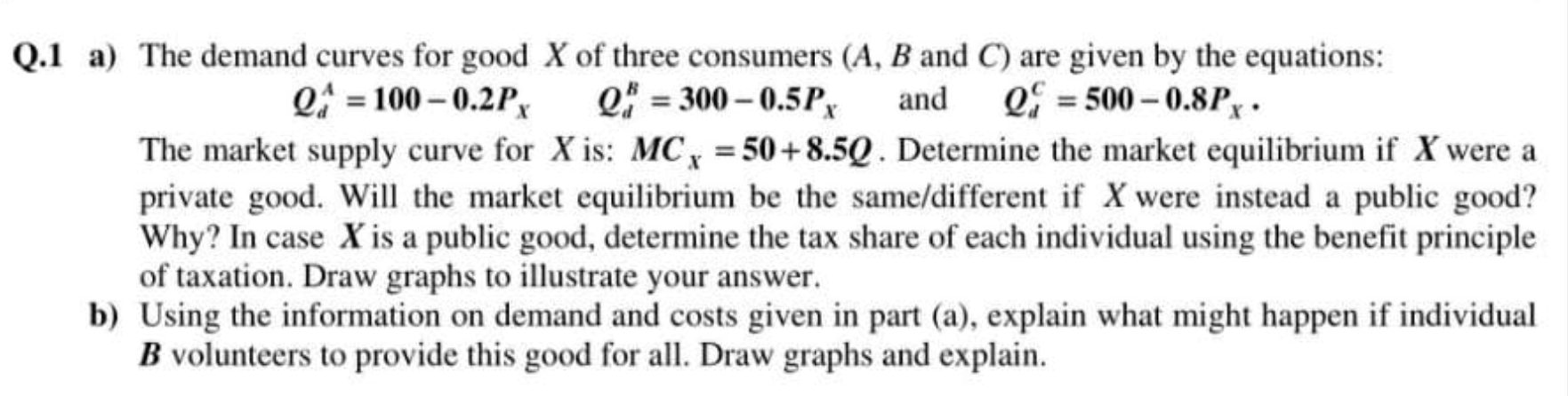 Q.1 a) The demand curves for good X of three consumers (A, B and C) are given by the equations: Q = 100 -0.2P Q = 300 - 0.5PX