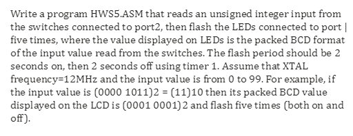 Write a program HWS5.ASM that reads an unsigned integer input from the switches connected to port2, then flash the LEDs conne