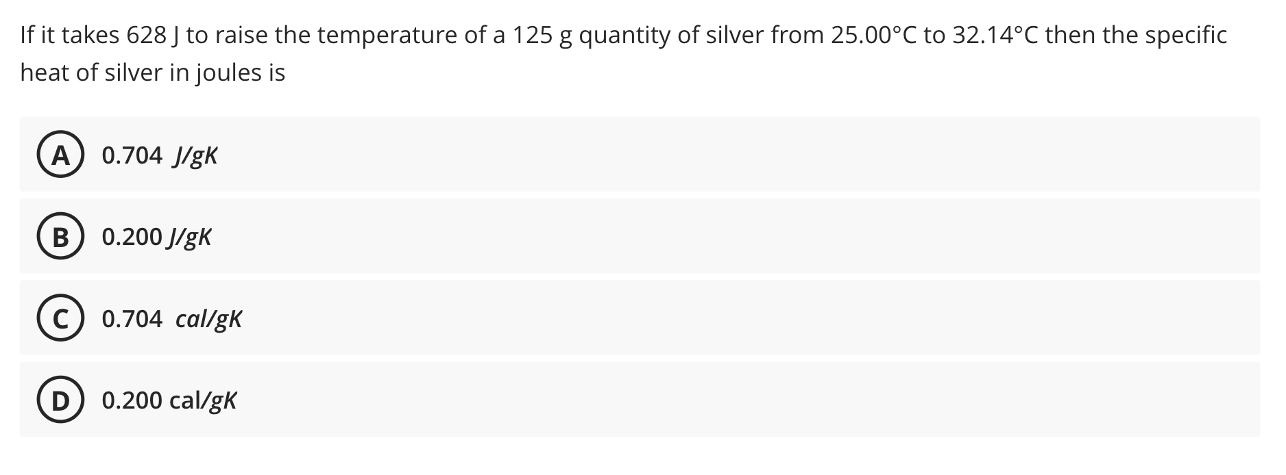 If it takes 628 J to raise the temperature of a 125 g quantity of silver from 25.00°C to 32.14°C then the specific
heat of si